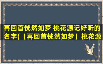 再回首恍然如梦 桃花源记好听的名字(【再回首恍然如梦】桃花源记壹壹传媒收集的靠谱版资源)